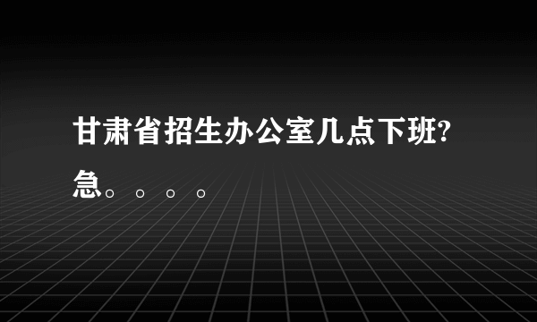 甘肃省招生办公室几点下班?急。。。。