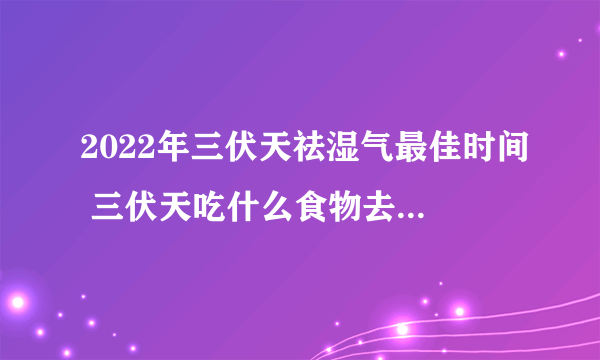 2022年三伏天祛湿气最佳时间 三伏天吃什么食物去湿气寒气