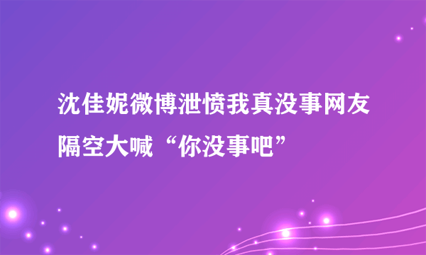 沈佳妮微博泄愤我真没事网友隔空大喊“你没事吧”