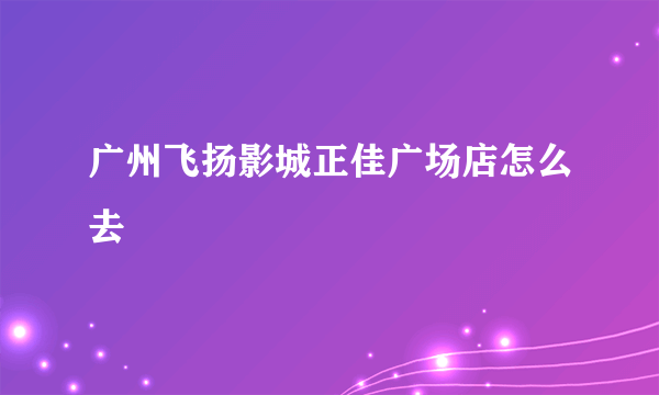 广州飞扬影城正佳广场店怎么去