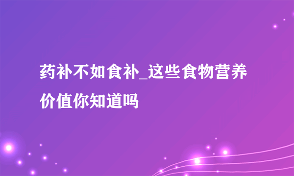 药补不如食补_这些食物营养价值你知道吗