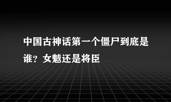 中国古神话第一个僵尸到底是谁？女魃还是将臣