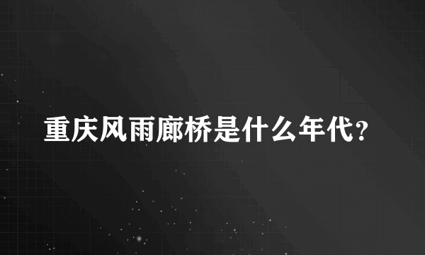 重庆风雨廊桥是什么年代？