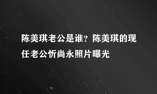 陈美琪老公是谁？陈美琪的现任老公忻尚永照片曝光