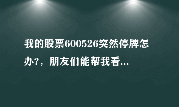 我的股票600526突然停牌怎办?，朋友们能帮我看是好还是坏，