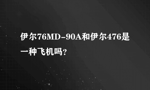 伊尔76MD-90A和伊尔476是一种飞机吗？