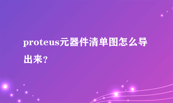 proteus元器件清单图怎么导出来？