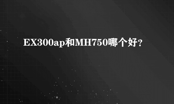 EX300ap和MH750哪个好？