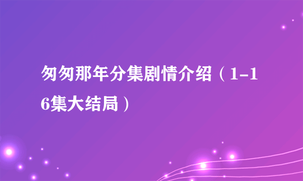 匆匆那年分集剧情介绍（1-16集大结局）