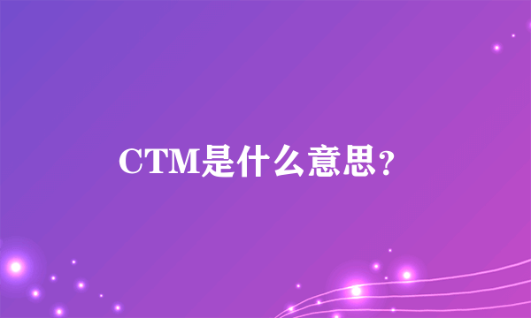 CTM是什么意思？