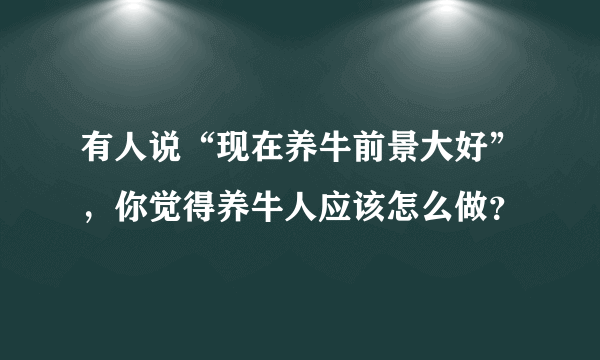 有人说“现在养牛前景大好”，你觉得养牛人应该怎么做？