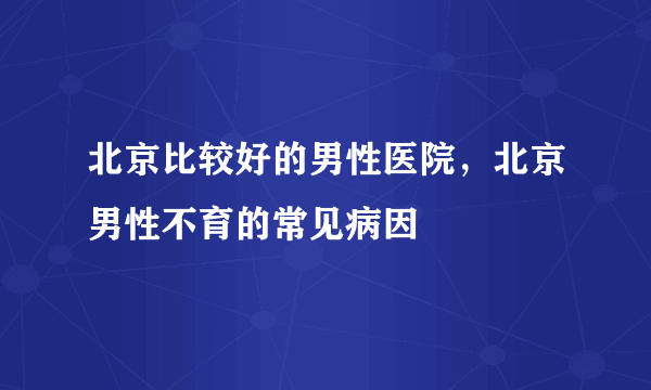 北京比较好的男性医院，北京男性不育的常见病因