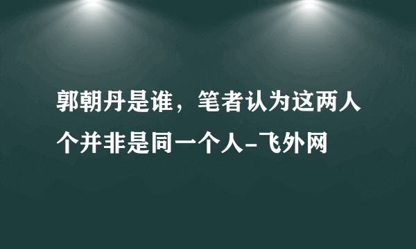 郭朝丹是谁，笔者认为这两人个并非是同一个人-飞外网