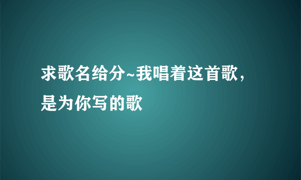 求歌名给分~我唱着这首歌，是为你写的歌