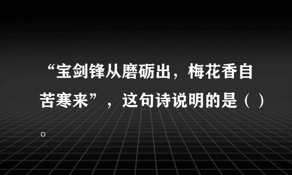 “宝剑锋从磨砺出，梅花香自苦寒来”，这句诗说明的是（）。