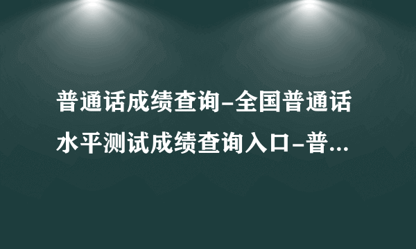 普通话成绩查询-全国普通话水平测试成绩查询入口-普通话查询入口官网