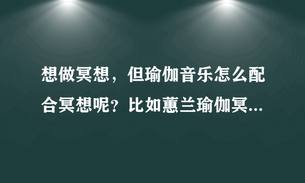 想做冥想，但瑜伽音乐怎么配合冥想呢？比如蕙兰瑜伽冥想音乐由五个单元组成，我刚开始做要哪个单元呢？