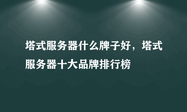 塔式服务器什么牌子好，塔式服务器十大品牌排行榜