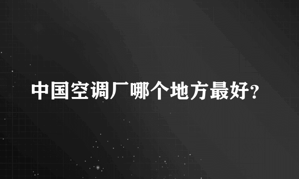 中国空调厂哪个地方最好？