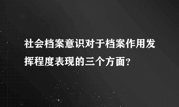 社会档案意识对于档案作用发挥程度表现的三个方面？