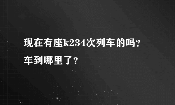 现在有座k234次列车的吗？车到哪里了？