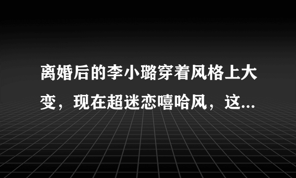 离婚后的李小璐穿着风格上大变，现在超迷恋嘻哈风，这到底什么原因？