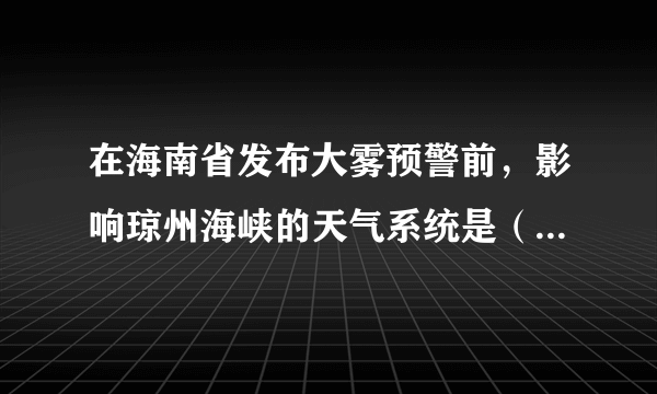 在海南省发布大雾预警前，影响琼州海峡的天气系统是（　　）A.暖高压B.暖气团C.冷低压D.冷气团