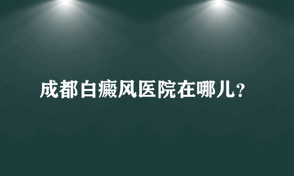 成都白癜风医院在哪儿？