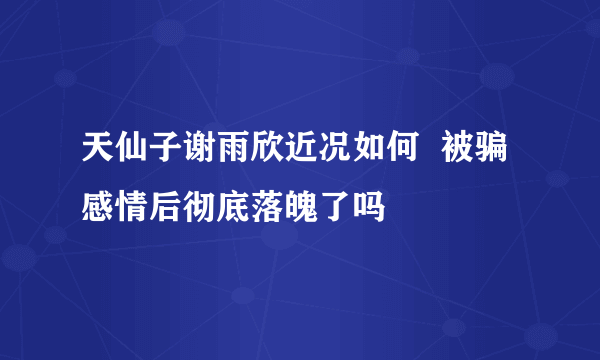 天仙子谢雨欣近况如何  被骗感情后彻底落魄了吗