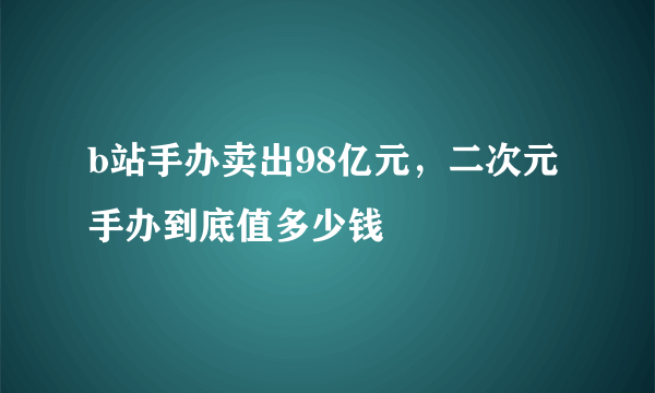 b站手办卖出98亿元，二次元手办到底值多少钱