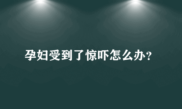 孕妇受到了惊吓怎么办？