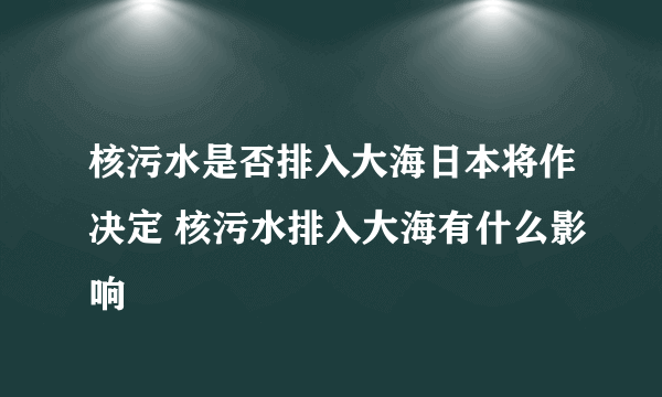 核污水是否排入大海日本将作决定 核污水排入大海有什么影响