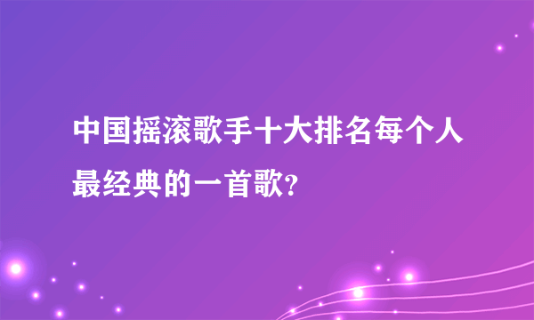 中国摇滚歌手十大排名每个人最经典的一首歌？