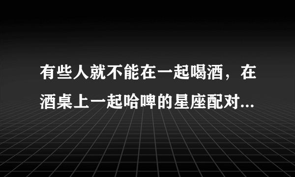 有些人就不能在一起喝酒，在酒桌上一起哈啤的星座配对有哪几个？