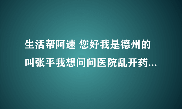 生活帮阿速 您好我是德州的叫张平我想问问医院乱开药乱收费坑害病人的事 想请你们管一管 帮我讨一个说法