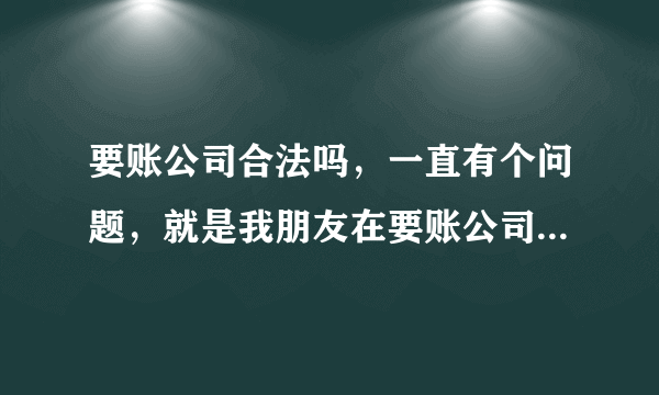 要账公司合法吗，一直有个问题，就是我朋友在要账公司上班就是那种叫别人还钱的，他说每天就是催债，我就想请问像这样的要账公司是合法的吗？