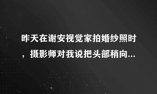 昨天在谢安视觉家拍婚纱照时，摄影师对我说把头部稍向上仰，鼻子看起来会显得较小，这种说法正确么？呵呵