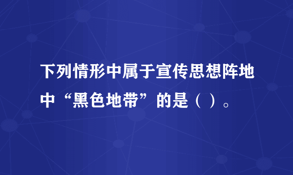 下列情形中属于宣传思想阵地中“黑色地带”的是（）。