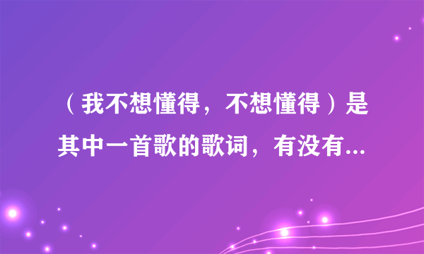 （我不想懂得，不想懂得）是其中一首歌的歌词，有没有人知道是什么歌