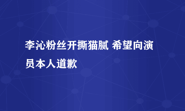 李沁粉丝开撕猫腻 希望向演员本人道歉