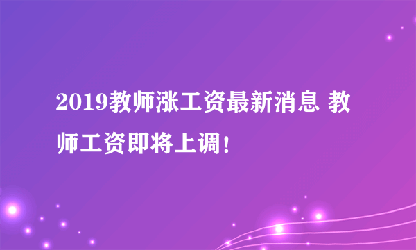 2019教师涨工资最新消息 教师工资即将上调！