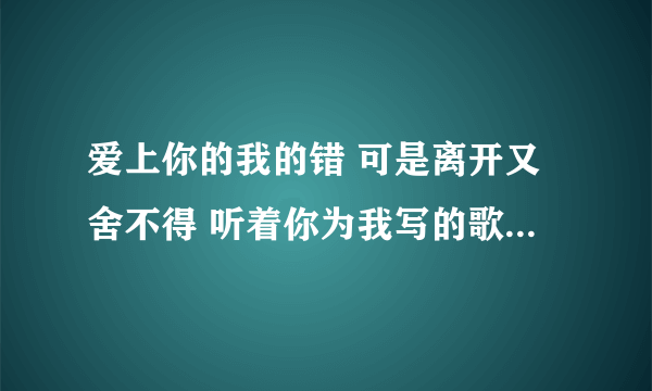 爱上你的我的错 可是离开又舍不得 听着你为我写的歌,好难过