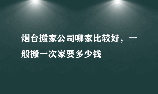 烟台搬家公司哪家比较好，一般搬一次家要多少钱