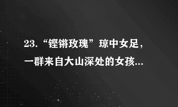 23.“铿锵玫瑰”琼中女足，一群来自大山深处的女孩，最小的11岁，最大的13岁。她们来自琼中的穷乡僻壤，没有场地、没有管理机构、没有食堂。她们从不敢去想自己的未来，只是在一步一步实现梦想。多年来，伴随着汗水和泪水，她们走过了艰辛，走过了迷惘。足球梦里能蕴含多少能量，她们足下就有多少力量。终于，琼中女足不负众望一举夺魁，用自己的汗水实现了自己的足球梦，将“琼中女足精神”传遍全世界。（1）你认为琼中女足实现梦想主要靠的是什么？（2）琼中女足的追梦过程带给我们哪些启示？