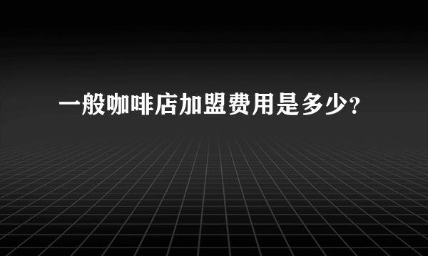 一般咖啡店加盟费用是多少？