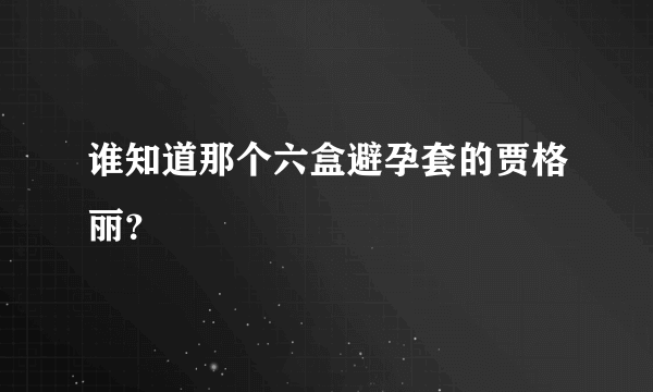 谁知道那个六盒避孕套的贾格丽？