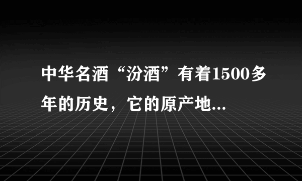 中华名酒“汾酒”有着1500多年的历史，它的原产地在哪里呢？