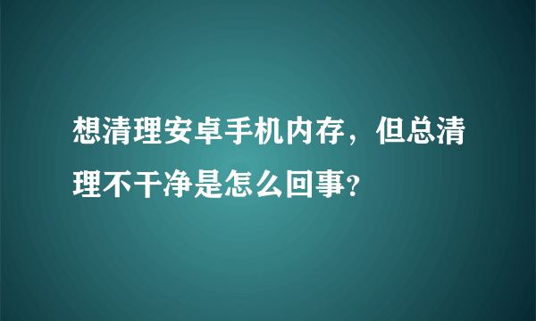 想清理安卓手机内存，但总清理不干净是怎么回事？