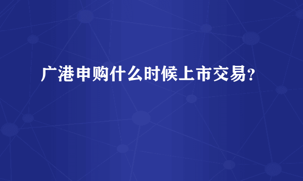 广港申购什么时候上市交易？