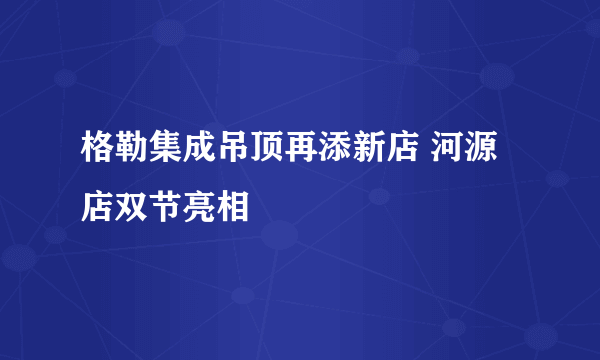 格勒集成吊顶再添新店 河源店双节亮相